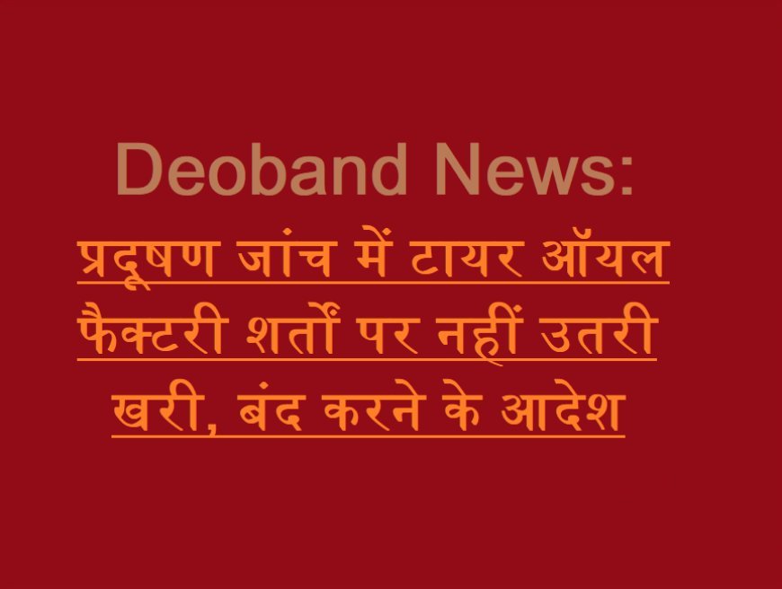 Deoband News: प्रदूषण जांच में टायर ऑयल फैक्टरी शर्तों पर नहीं उतरी खरी, बंद करने के आदेश