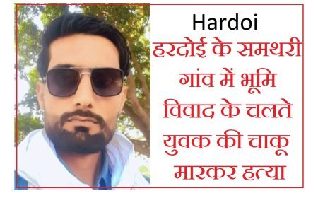 Hardoi : हरदोई के समथरी गांव में भूमि विवाद के चलते युवक की चाकू मारकर हत्या, एसपी ने दिए निर्देश