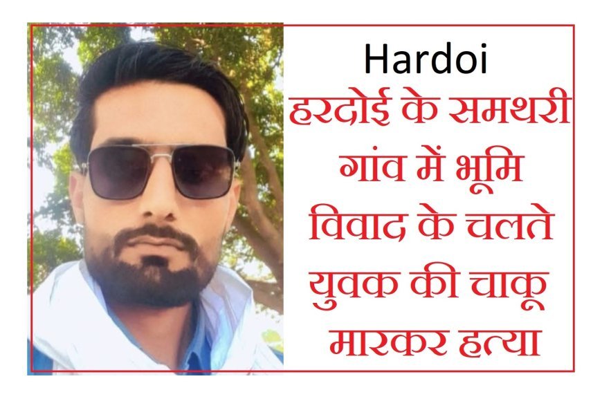 Hardoi : हरदोई के समथरी गांव में भूमि विवाद के चलते युवक की चाकू मारकर हत्या, एसपी ने दिए निर्देश