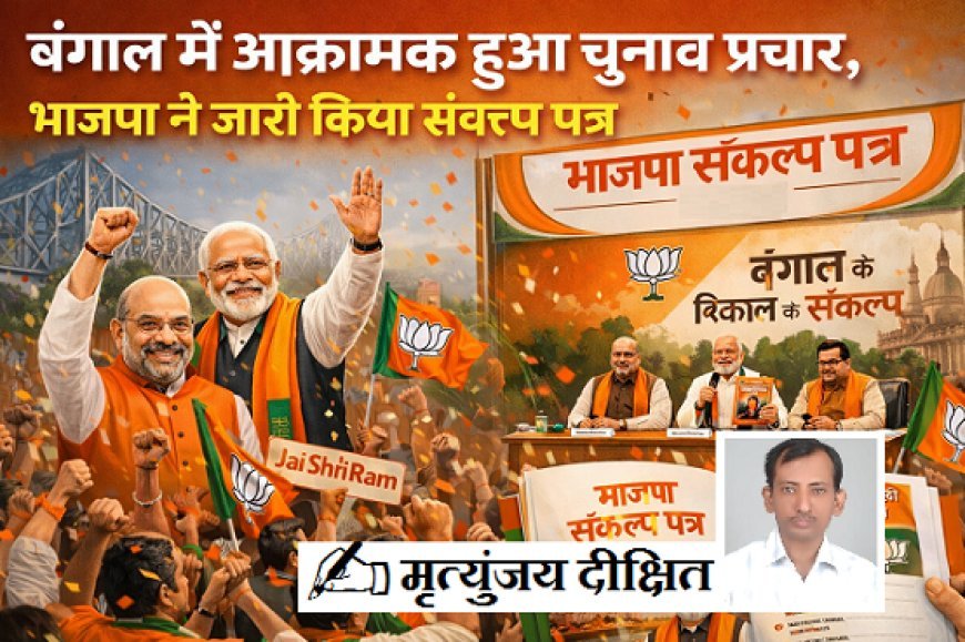 Special Article: बंगाल में आक्रामक हुआ चुनाव प्रचार, जारी हुआ भाजपा संकल्प पत्र।