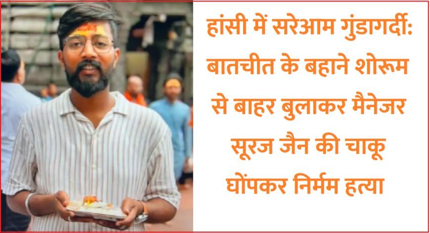 हांसी में सरेआम गुंडागर्दी- बातचीत के बहाने शोरूम से बाहर बुलाकर मैनेजर सूरज जैन की चाकू घोंपकर निर्मम हत्या